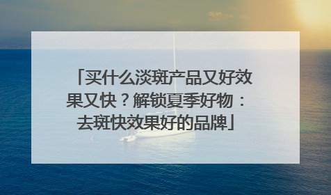 买什么淡斑产品又好效果又快？解锁夏季好物：去斑快效果好的品牌